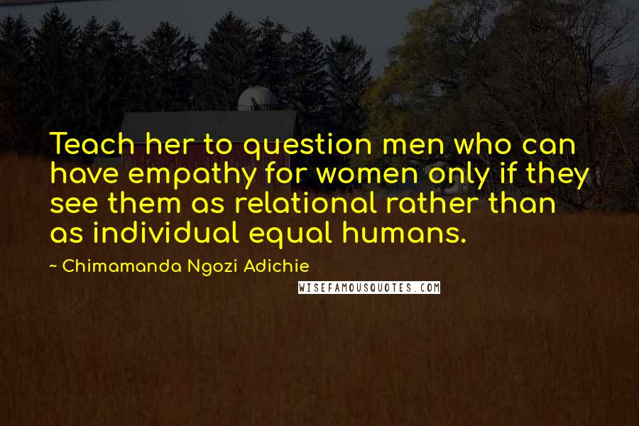 Chimamanda Ngozi Adichie Quotes: Teach her to question men who can have empathy for women only if they see them as relational rather than as individual equal humans.