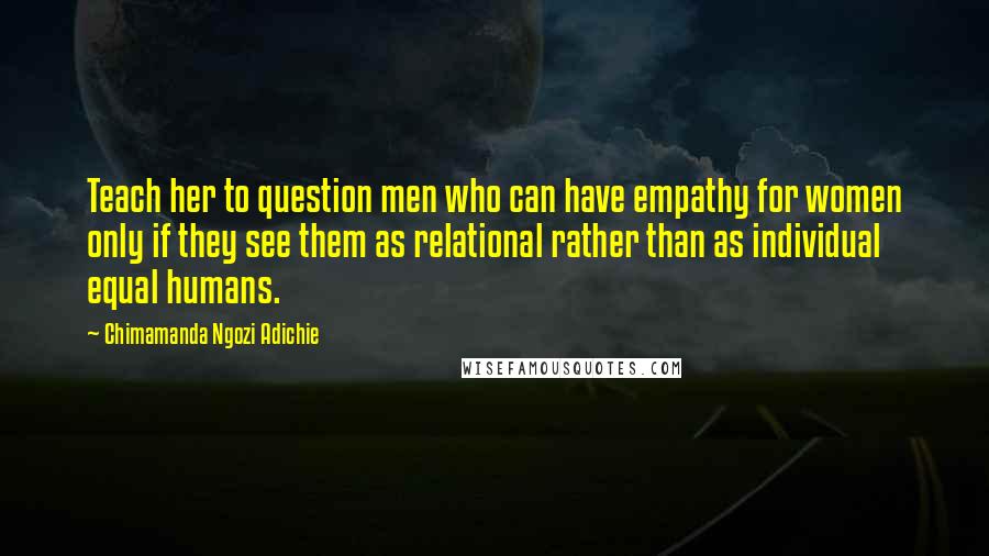 Chimamanda Ngozi Adichie Quotes: Teach her to question men who can have empathy for women only if they see them as relational rather than as individual equal humans.