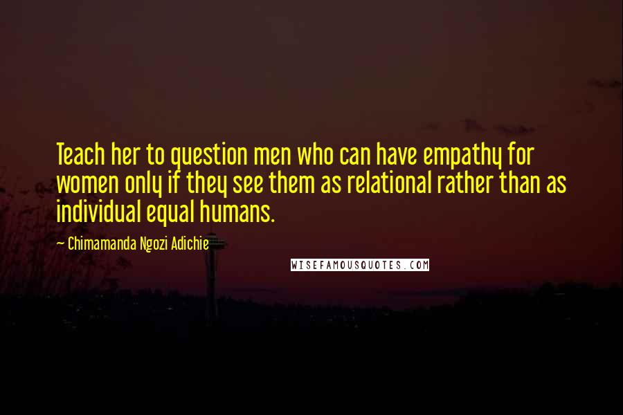 Chimamanda Ngozi Adichie Quotes: Teach her to question men who can have empathy for women only if they see them as relational rather than as individual equal humans.