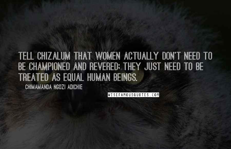 Chimamanda Ngozi Adichie Quotes: Tell Chizalum that women actually don't need to be championed and revered; they just need to be treated as equal human beings.