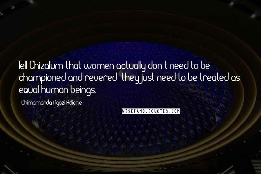 Chimamanda Ngozi Adichie Quotes: Tell Chizalum that women actually don't need to be championed and revered; they just need to be treated as equal human beings.