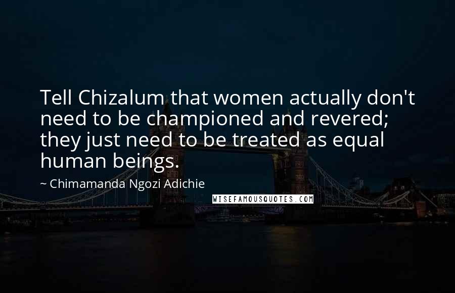 Chimamanda Ngozi Adichie Quotes: Tell Chizalum that women actually don't need to be championed and revered; they just need to be treated as equal human beings.