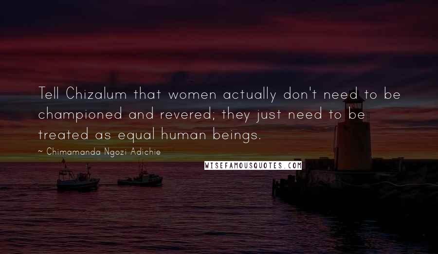 Chimamanda Ngozi Adichie Quotes: Tell Chizalum that women actually don't need to be championed and revered; they just need to be treated as equal human beings.