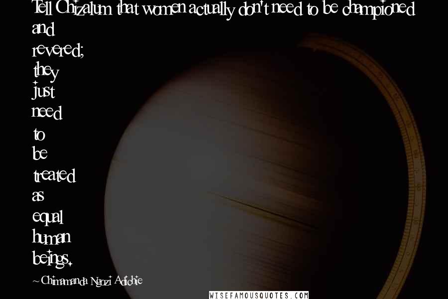 Chimamanda Ngozi Adichie Quotes: Tell Chizalum that women actually don't need to be championed and revered; they just need to be treated as equal human beings.