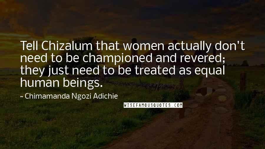 Chimamanda Ngozi Adichie Quotes: Tell Chizalum that women actually don't need to be championed and revered; they just need to be treated as equal human beings.