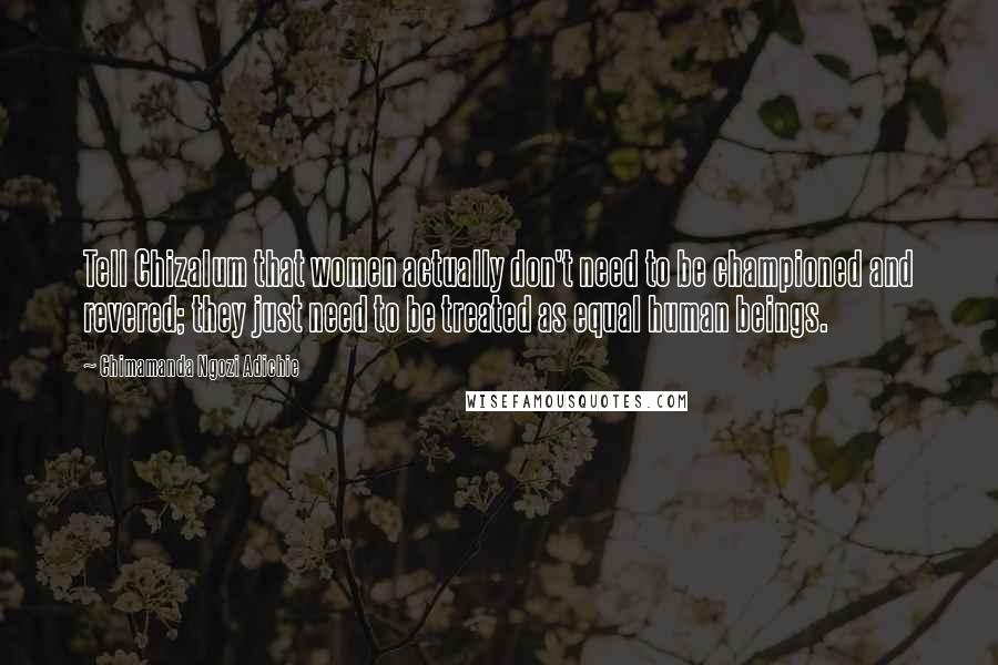 Chimamanda Ngozi Adichie Quotes: Tell Chizalum that women actually don't need to be championed and revered; they just need to be treated as equal human beings.