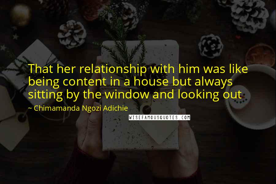 Chimamanda Ngozi Adichie Quotes: That her relationship with him was like being content in a house but always sitting by the window and looking out