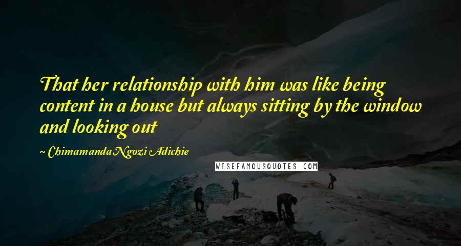 Chimamanda Ngozi Adichie Quotes: That her relationship with him was like being content in a house but always sitting by the window and looking out