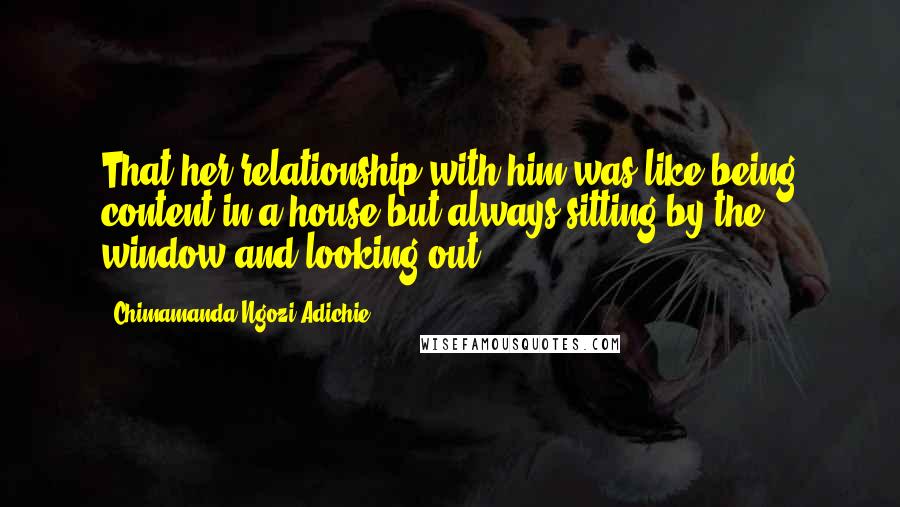 Chimamanda Ngozi Adichie Quotes: That her relationship with him was like being content in a house but always sitting by the window and looking out