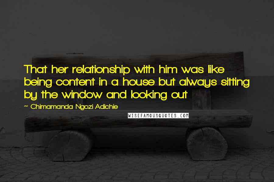 Chimamanda Ngozi Adichie Quotes: That her relationship with him was like being content in a house but always sitting by the window and looking out