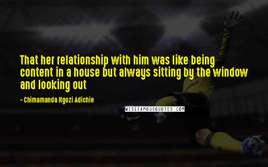 Chimamanda Ngozi Adichie Quotes: That her relationship with him was like being content in a house but always sitting by the window and looking out