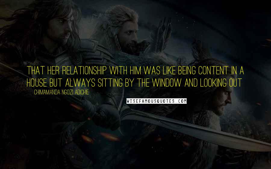 Chimamanda Ngozi Adichie Quotes: That her relationship with him was like being content in a house but always sitting by the window and looking out