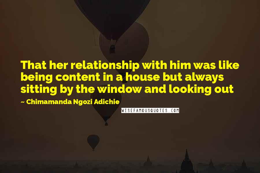 Chimamanda Ngozi Adichie Quotes: That her relationship with him was like being content in a house but always sitting by the window and looking out