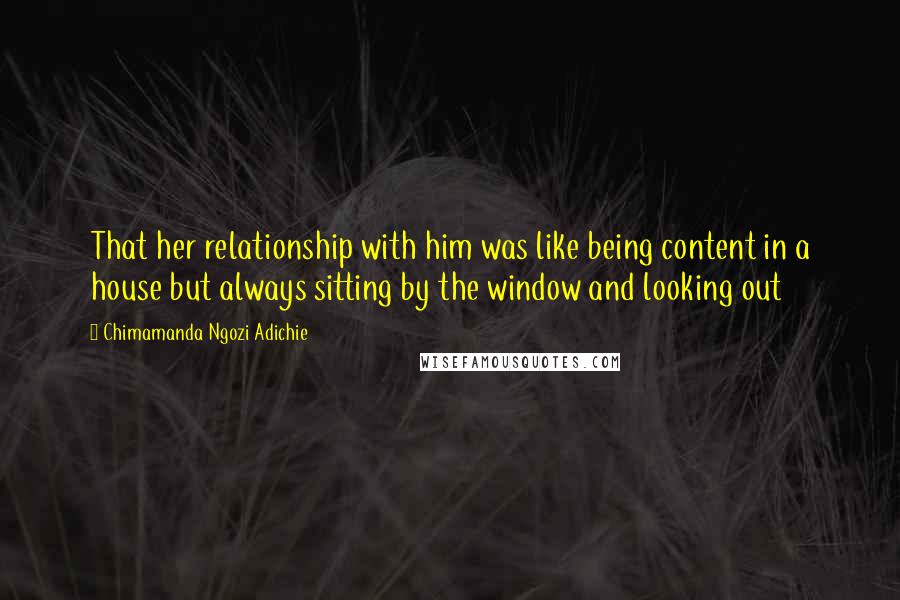 Chimamanda Ngozi Adichie Quotes: That her relationship with him was like being content in a house but always sitting by the window and looking out