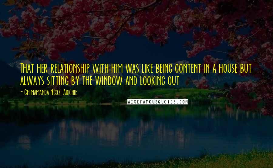 Chimamanda Ngozi Adichie Quotes: That her relationship with him was like being content in a house but always sitting by the window and looking out