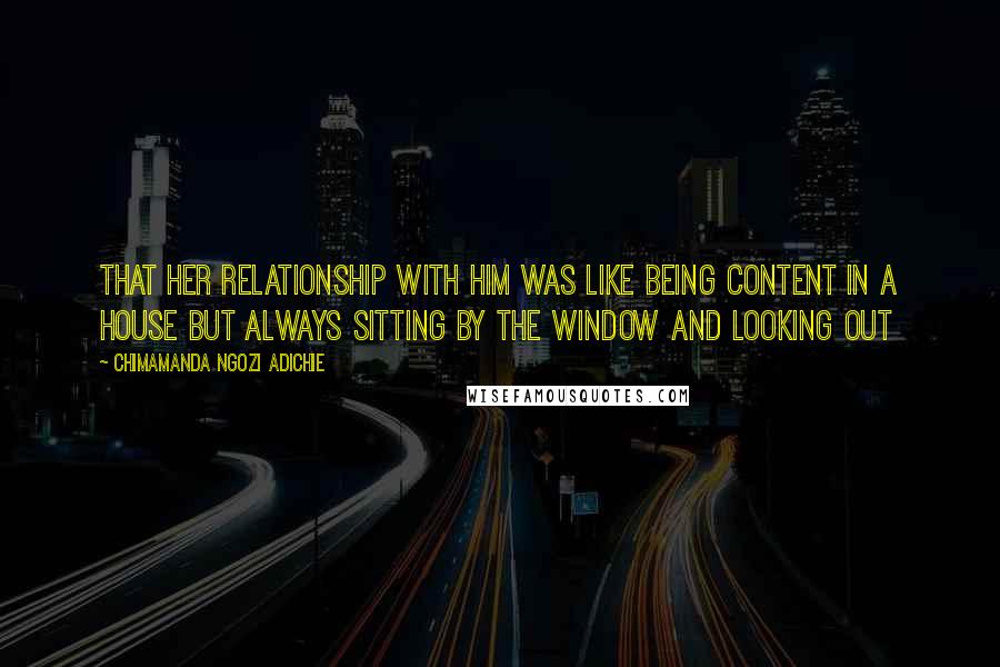 Chimamanda Ngozi Adichie Quotes: That her relationship with him was like being content in a house but always sitting by the window and looking out