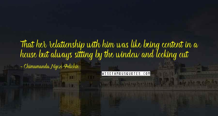 Chimamanda Ngozi Adichie Quotes: That her relationship with him was like being content in a house but always sitting by the window and looking out