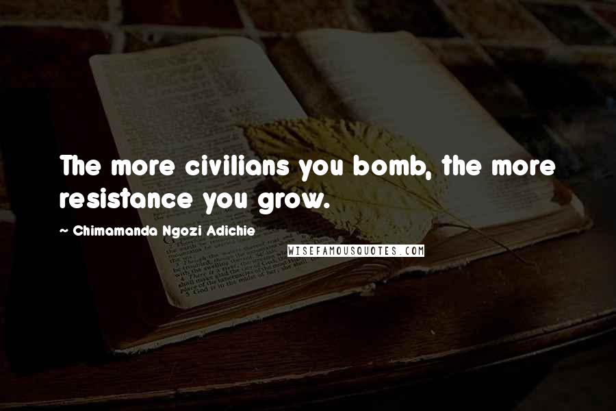 Chimamanda Ngozi Adichie Quotes: The more civilians you bomb, the more resistance you grow.