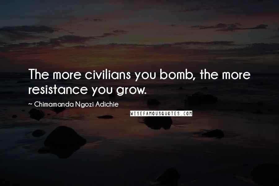 Chimamanda Ngozi Adichie Quotes: The more civilians you bomb, the more resistance you grow.