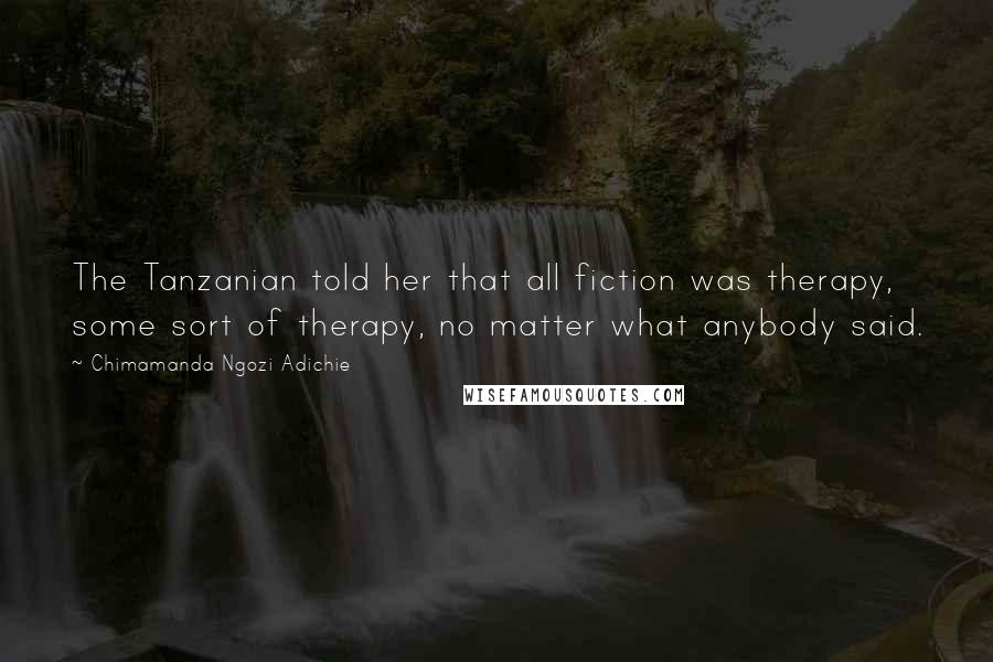 Chimamanda Ngozi Adichie Quotes: The Tanzanian told her that all fiction was therapy, some sort of therapy, no matter what anybody said.