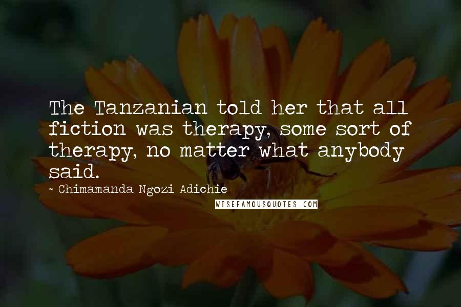 Chimamanda Ngozi Adichie Quotes: The Tanzanian told her that all fiction was therapy, some sort of therapy, no matter what anybody said.