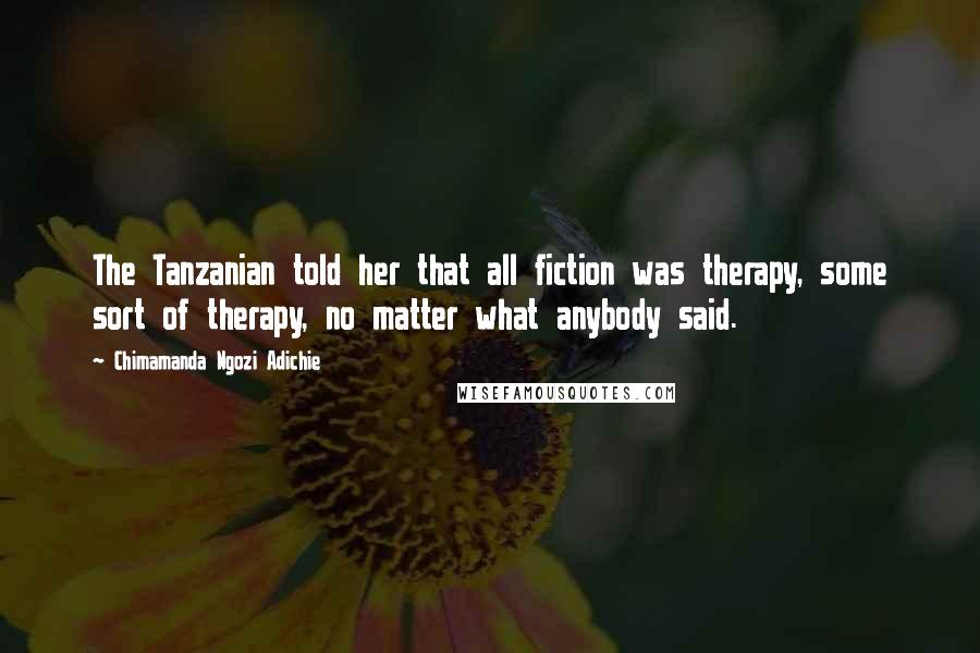 Chimamanda Ngozi Adichie Quotes: The Tanzanian told her that all fiction was therapy, some sort of therapy, no matter what anybody said.