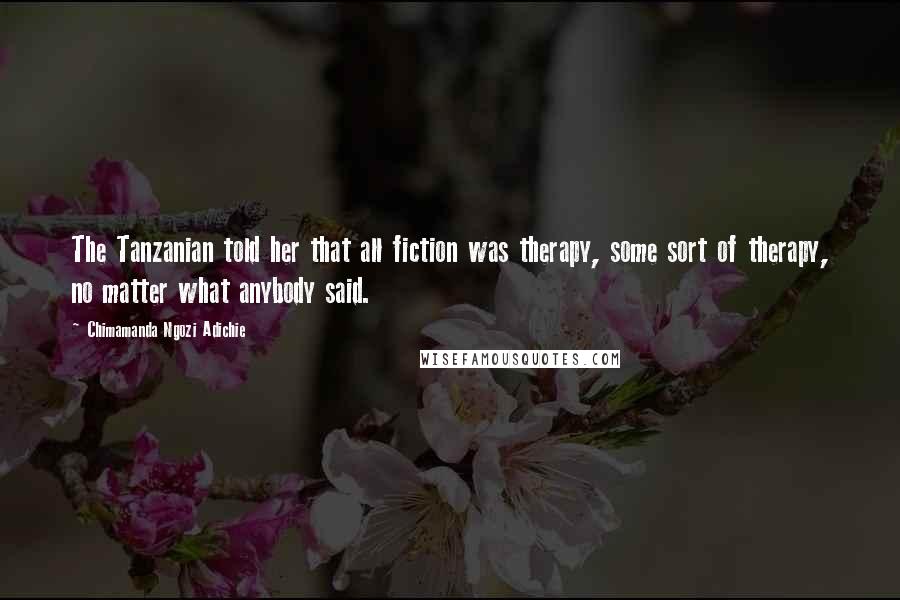 Chimamanda Ngozi Adichie Quotes: The Tanzanian told her that all fiction was therapy, some sort of therapy, no matter what anybody said.