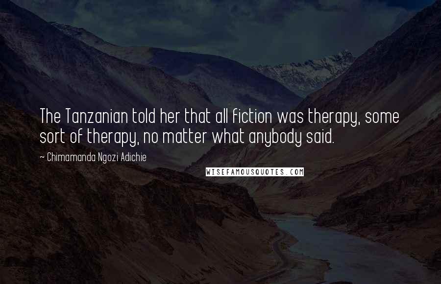 Chimamanda Ngozi Adichie Quotes: The Tanzanian told her that all fiction was therapy, some sort of therapy, no matter what anybody said.