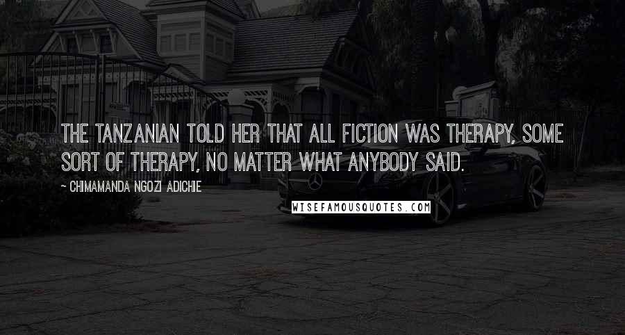 Chimamanda Ngozi Adichie Quotes: The Tanzanian told her that all fiction was therapy, some sort of therapy, no matter what anybody said.