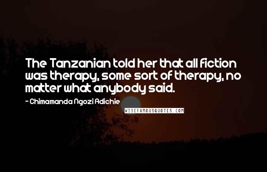 Chimamanda Ngozi Adichie Quotes: The Tanzanian told her that all fiction was therapy, some sort of therapy, no matter what anybody said.