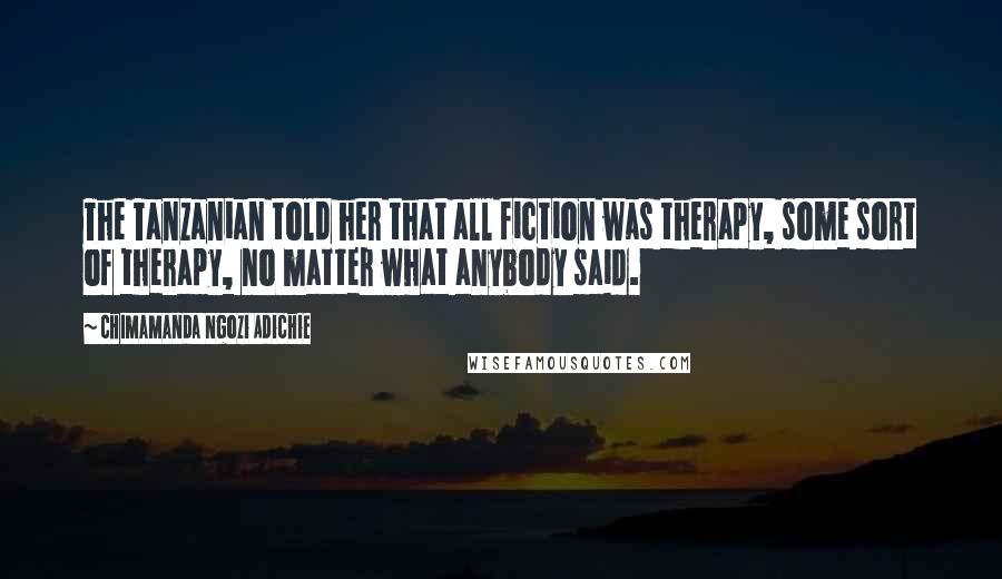 Chimamanda Ngozi Adichie Quotes: The Tanzanian told her that all fiction was therapy, some sort of therapy, no matter what anybody said.