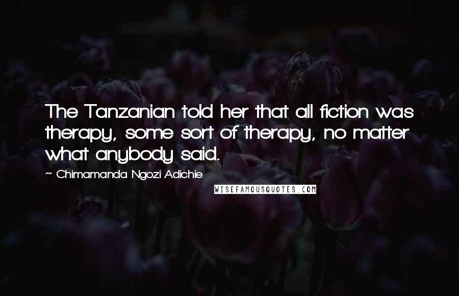 Chimamanda Ngozi Adichie Quotes: The Tanzanian told her that all fiction was therapy, some sort of therapy, no matter what anybody said.