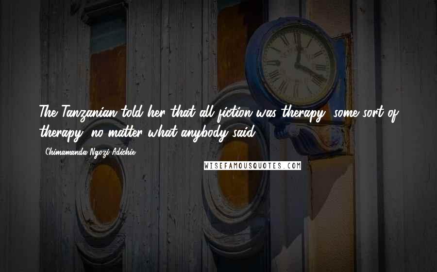 Chimamanda Ngozi Adichie Quotes: The Tanzanian told her that all fiction was therapy, some sort of therapy, no matter what anybody said.