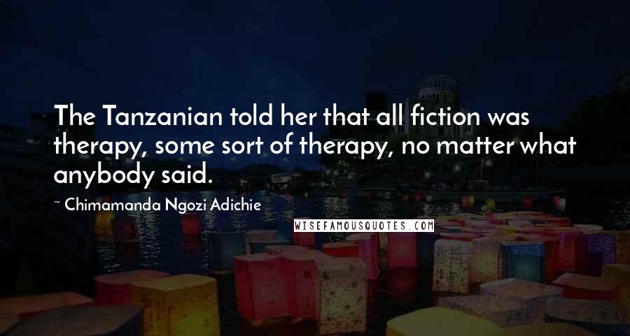 Chimamanda Ngozi Adichie Quotes: The Tanzanian told her that all fiction was therapy, some sort of therapy, no matter what anybody said.