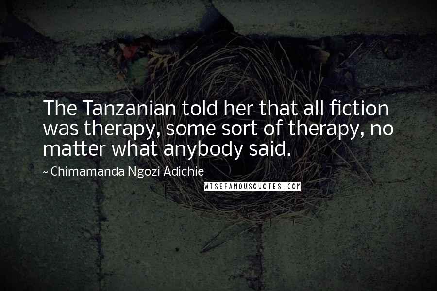 Chimamanda Ngozi Adichie Quotes: The Tanzanian told her that all fiction was therapy, some sort of therapy, no matter what anybody said.