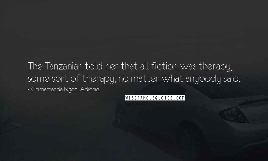 Chimamanda Ngozi Adichie Quotes: The Tanzanian told her that all fiction was therapy, some sort of therapy, no matter what anybody said.