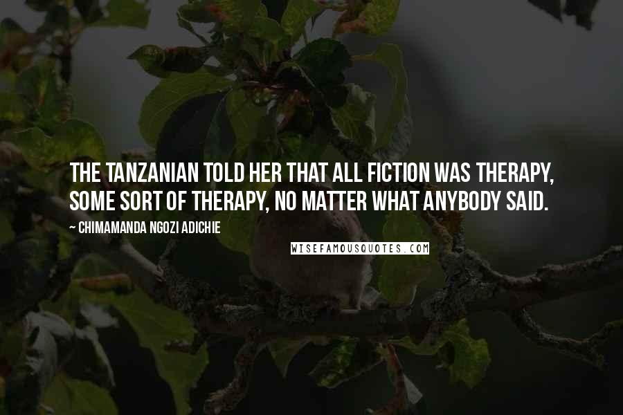 Chimamanda Ngozi Adichie Quotes: The Tanzanian told her that all fiction was therapy, some sort of therapy, no matter what anybody said.