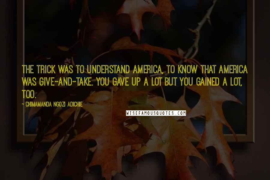 Chimamanda Ngozi Adichie Quotes: The trick was to understand America, to know that America was give-and-take. You gave up a lot but you gained a lot, too.