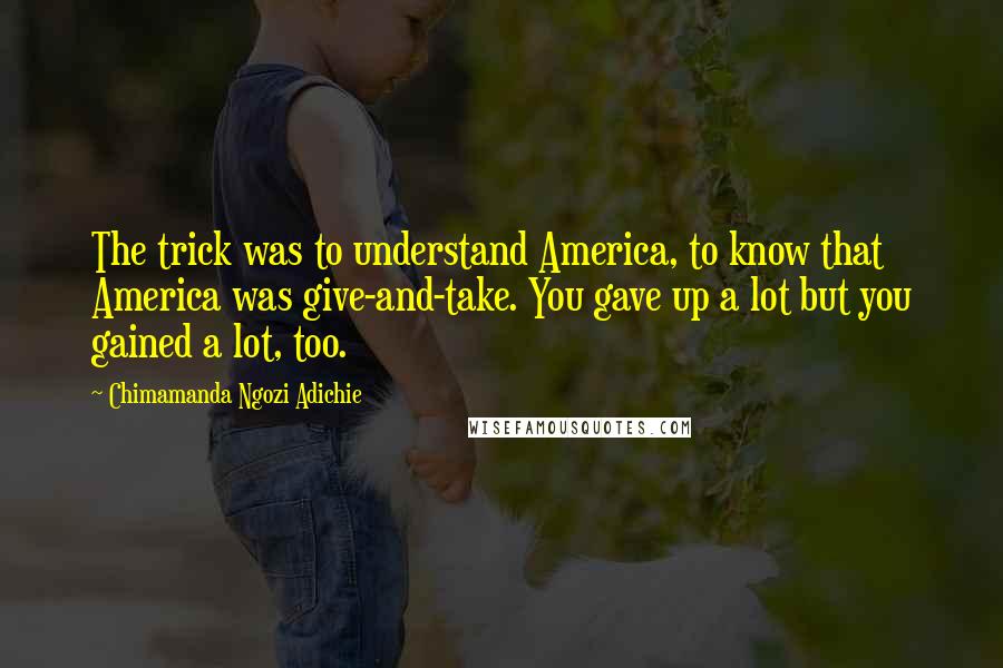 Chimamanda Ngozi Adichie Quotes: The trick was to understand America, to know that America was give-and-take. You gave up a lot but you gained a lot, too.