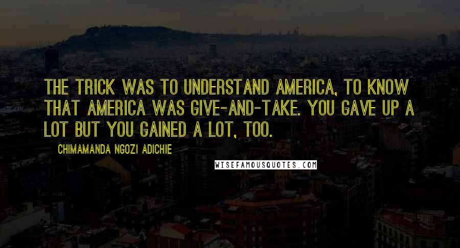 Chimamanda Ngozi Adichie Quotes: The trick was to understand America, to know that America was give-and-take. You gave up a lot but you gained a lot, too.