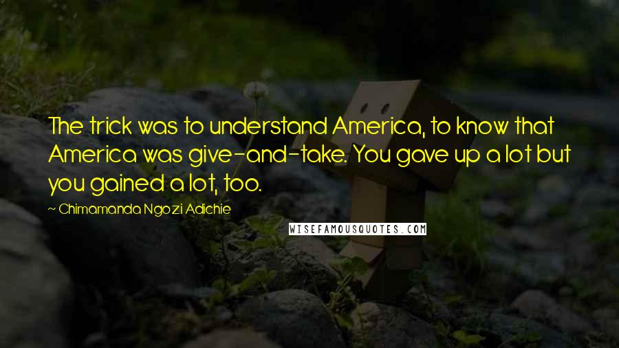 Chimamanda Ngozi Adichie Quotes: The trick was to understand America, to know that America was give-and-take. You gave up a lot but you gained a lot, too.