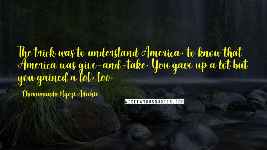 Chimamanda Ngozi Adichie Quotes: The trick was to understand America, to know that America was give-and-take. You gave up a lot but you gained a lot, too.