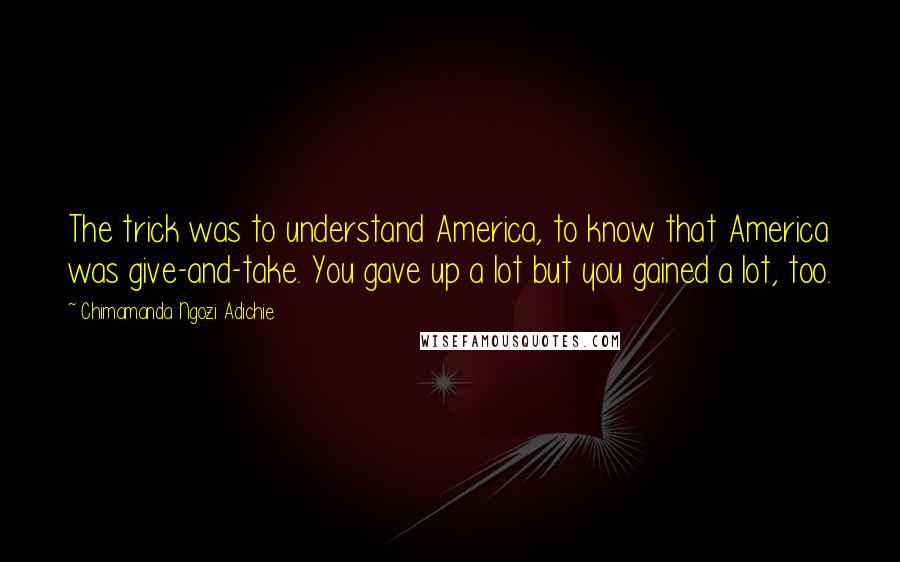Chimamanda Ngozi Adichie Quotes: The trick was to understand America, to know that America was give-and-take. You gave up a lot but you gained a lot, too.