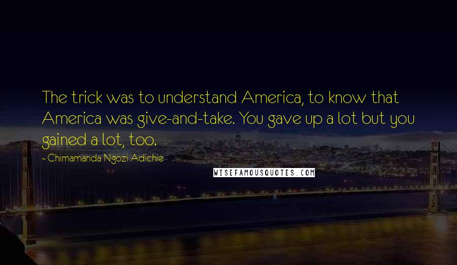 Chimamanda Ngozi Adichie Quotes: The trick was to understand America, to know that America was give-and-take. You gave up a lot but you gained a lot, too.