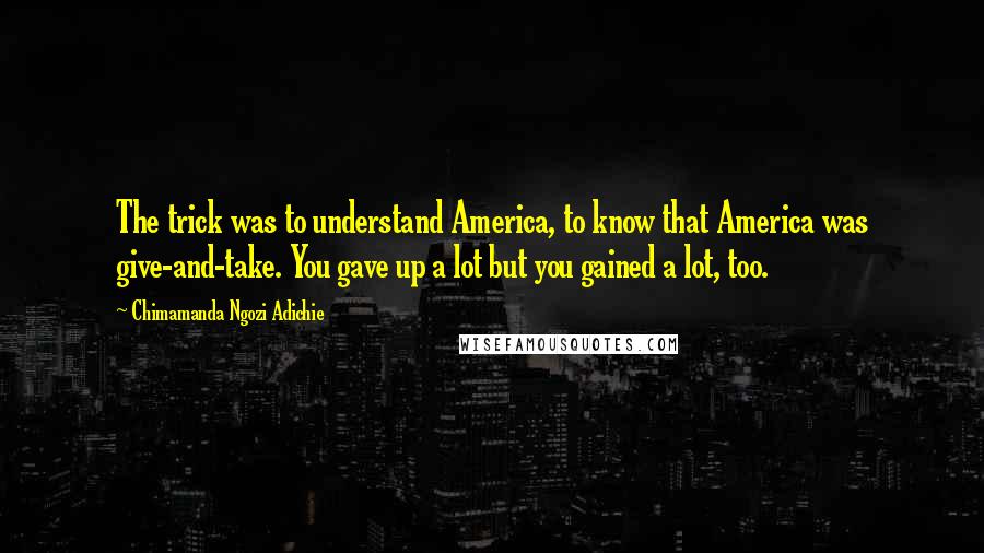 Chimamanda Ngozi Adichie Quotes: The trick was to understand America, to know that America was give-and-take. You gave up a lot but you gained a lot, too.