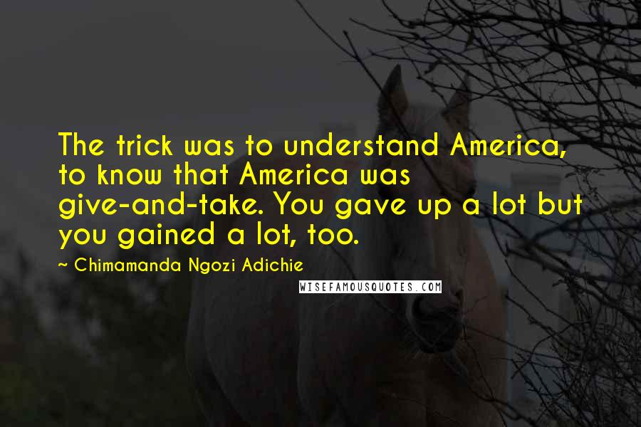 Chimamanda Ngozi Adichie Quotes: The trick was to understand America, to know that America was give-and-take. You gave up a lot but you gained a lot, too.