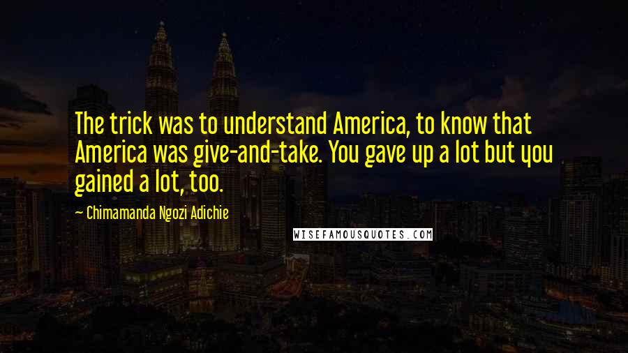 Chimamanda Ngozi Adichie Quotes: The trick was to understand America, to know that America was give-and-take. You gave up a lot but you gained a lot, too.