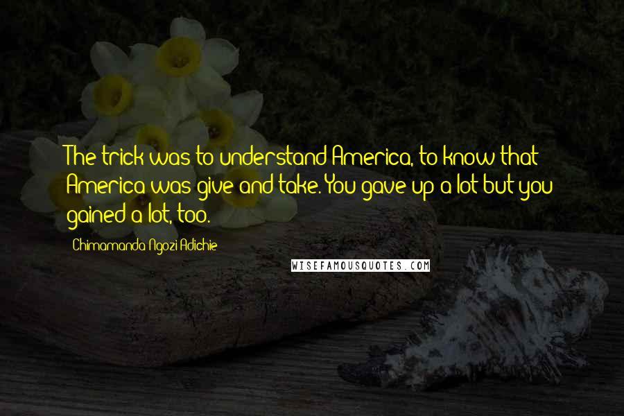 Chimamanda Ngozi Adichie Quotes: The trick was to understand America, to know that America was give-and-take. You gave up a lot but you gained a lot, too.