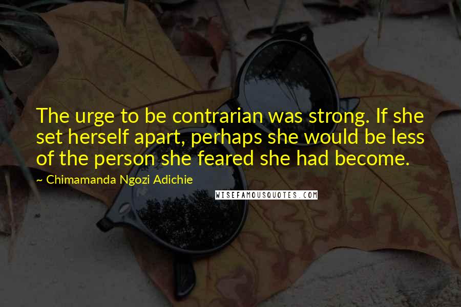 Chimamanda Ngozi Adichie Quotes: The urge to be contrarian was strong. If she set herself apart, perhaps she would be less of the person she feared she had become.