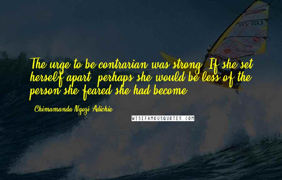 Chimamanda Ngozi Adichie Quotes: The urge to be contrarian was strong. If she set herself apart, perhaps she would be less of the person she feared she had become.